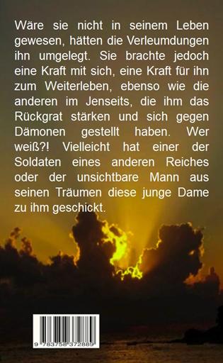 W�re sie nicht in seinem Leben gewesen, h�tten die Verleumdungen ihn umgelegt. Sie brachte jedoch eine Kraft mit sich, eine Kraft f�r ihn zum Weiterleben, ebenso wie die anderen im Jenseits, die ihm das R�ckgrat st�rken und sich gegen D�monen gestellt haben. Wer wei�?! Vielleicht hat einer der Soldaten eines anderen Reiches oder der unsichtbare Mann aus seinen Tr�umen diese junge Dame zu ihm geschickt.