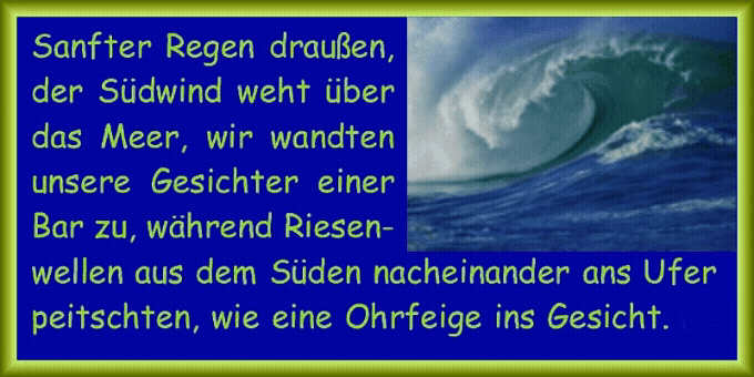 Sanfter Regen drau�en, der S�dwind weht �ber das Meer, wir wandten unsere Gesichter einer Bar zu, w�hrend Riesenwellen aus dem S�den nacheinander ans Ufer peitschten, wie eine Ohrfeige ins Gesicht. 