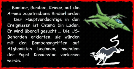 � Bomber, Bomben, Kriege, auf die Armee zugetriebene Rinderherden � Der Hauptverd�chtige in den Ereignissen ist Osama bin Laden. Er wird �berall gesucht ... Die US-Beh�rden erkl�rten, sie w�rden mit den Bombenangriffen auf Afghanistan beginnen, nachdem der Papst Kasachstan verlassen w�rde.