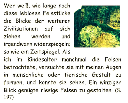 Wer wei, wie lange noch diese leblosen Felsstcke die Blicke der weiteren Zivilisationen auf sich ziehen werden und irgendwann widerspiegeln; so wie ein Zeitspiegel. Als ich im Kindesalter manchmal die Felsen betrachtete, versuchte sie mit meinen Augen in menschliche oder tierische Gestalt zu formen, und konnte sie sehen. Ein winziger Blick gengte riesige Felsen zu gestalten. 