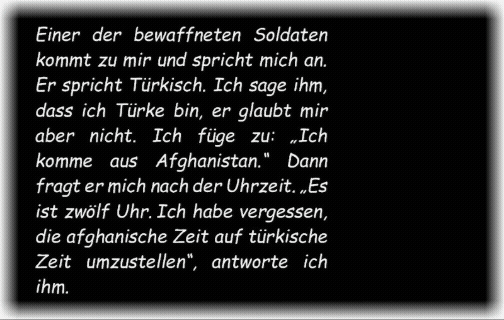 Einer der bewaffneten Soldaten kommt zu mir und spricht mich an. Er spricht T�rkisch. Ich sage ihm, dass ich T�rke bin, er glaubt mir aber nicht. Ich f�ge zu: �Ich komme aus Afghanistan�. Dann fragt er mich nach der Uhrzeit. �Es ist zw�lf Uhr. Ich habe vergessen, die afghanische Zeit auf t�rkische Zeit umzustellen�, antworte ich ihm.