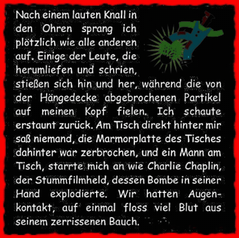 Nach einem lauten Knall in den Ohren sprang ich pl�tzlich wie alle anderen auf. Einige der Leute, die herumliefen und schrien, stie�en sich hin und her, w�hrend die von der H�ngedecke abgebrochenen Partikel auf meinen Kopf fielen. Ich schaute erstaunt zur�ck. Am Tisch direkt hinter mir sa� niemand, die Marmorplatte des Tisches dahinter war zerbrochen, und ein Mann am Tisch, starrte mich an wie Charlie Chaplin, der Stummfilmheld, dessen Bombe in seiner Hand explodierte. Wir hatten Augenkontakt, auf einmal floss viel Blut aus seinem zerrissenen Bauch. 