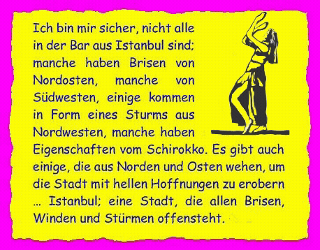 Ich bin mir sicher, nicht alle in der Bar aus Istanbul sind; manche haben Brisen von Nordosten, manche von S�dwesten, einige kommen in Form eines Sturms aus Nordwesten, manche haben Eigenschaften vom Schirokko. Es gibt auch einige, die aus Norden und Osten wehen, um die Stadt mit hellen Hoffnungen zu erobern � Istanbul; eine Stadt, die allen Brisen, Winden und St�rmen offensteht. 