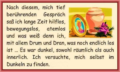Nach diesem, mich tief ber�hrenden Gespr�ch sa� ich lange Zeit hilflos, bewegungslos, atemlos und was wei� denn ich, mit allem Drum und Dran, was noch endlich los ist � Es war dunkel, sowohl r�umlich als auch innerlich. Ich versuchte, mich selbst im Dunkeln zu finden. 