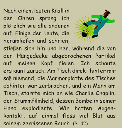 Nach einem lauten Knall in den Ohren sprang ich pltzlich wie alle anderen auf. Einige der Leute, die herumliefen und schrien, stieen sich hin und her, whrend die von der Hngedecke abgebrochenen Partikel auf meinen Kopf fielen. Ich schaute erstaunt zurck. Am Tisch direkt hinter mir sa niemand, die Marmorplatte des Tisches dahinter war zerbrochen, und ein Mann am Tisch, starrte mich an wie Charlie Chaplin, der Stummfilmheld, dessen Bombe in seiner Hand explodierte. Wir hatten Augenkontakt, auf einmal floss viel Blut aus seinem zerrissenen Bauch. 