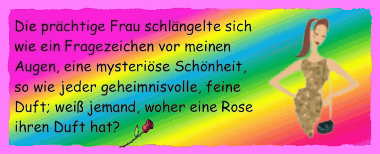 Die pr�chtige Frau schl�ngelte sich wie ein Fragezeichen vor meinen Augen, eine mysteri�se Sch�nheit, so wie jeder geheimnisvolle, feine Duft; wei� jemand, woher eine Rose ihren Duft hat?