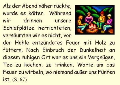 Als der Abend nher rckte, wurde es klter.  Whrend wir drinnen unsere Schlafpltze herrichteten, versumten wir es nicht, vor der Hhle entzndetes Feuer mit Holz zu fttern. Nach Einbruch der Dunkelheit an diesem ruhigen Ort war es uns ein Vergngen, Tee zu kochen, zu trinken, Worte um das Feuer zu wirbeln, wo niemand auer uns Fnfen ist. 