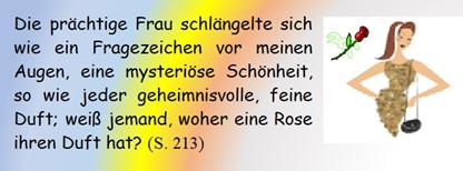 Die prchtige Frau schlngelte sich wie ein Fragezeichen vor meinen Augen, eine mysterise Schnheit, so wie jeder geheimnisvolle, feine Duft; wei jemand, woher eine Rose ihren Duft hat?