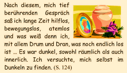 Nach diesem, mich tief berhrenden Gesprch sa ich lange Zeit hilflos, bewegungslos, atemlos und was wei denn ich, mit allem Drum und Dran, was noch endlich los ist  Es war dunkel, sowohl rumlich als auch innerlich. Ich versuchte, mich selbst im Dunkeln zu finden. 