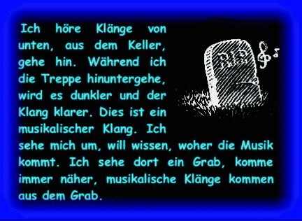 Ich h�re Kl�nge von unten, aus dem Keller, gehe hin. W�hrend ich die Treppe hinuntergehe, wird es dunkler und der Klang klarer. Dies ist ein musikalischer Klang. Ich sehe mich um, will wissen, woher die Musik kommt. Ich sehe dort ein Grab, komme immer n�her, musikalische Kl�nge kommen aus dem Grab. 