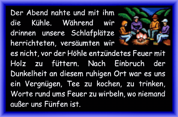 Der Abend nahte und mit ihm die K�hle. W�hrend wir drinnen unsere Schlafpl�tze herrichteten, vers�umten wir es nicht, vor der H�hle entz�ndetes Feuer mit Holz zu f�ttern. Nach Einbruch der Dunkelheit an diesem ruhigen Ort war es uns ein Vergn�gen, Tee zu kochen, zu trinken, Worte rund ums Feuer zu wirbeln, wo niemand au�er uns F�nfen ist.