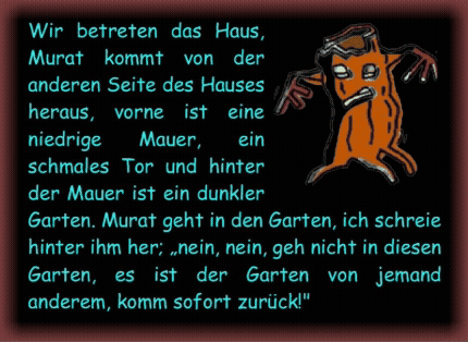 Wir betreten das Haus, Murat kommt von der anderen Seite des Hauses heraus, vorne ist eine niedrige Mauer, ein schmales Tor und hinter der Mauer ist ein dunkler Garten. Murat geht in den Garten, ich schreie hinter ihm her; �nein, nein, geh nicht in diesen Garten, es ist der Garten von jemand anderem, komm sofort zur�ck!" 