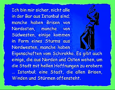 Ich bin mir sicher, nicht alle in der Bar aus Istanbul sind; manche haben Brisen von Nordosten, manche von S�dwesten, einige kommen in Form eines Sturms aus Nordwesten, manche haben Eigenschaften vom Schirokko. Es gibt auch einige, die aus Norden und Osten wehen, um die Stadt mit hellen Hoffnungen zu erobern � Istanbul; eine Stadt, die allen Brisen, Winden und St�rmen offensteht. 