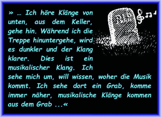 Ich h�re Kl�nge von unten, aus dem Keller, gehe hin. W�hrend ich die Treppe hinuntergehe, wird es dunkler und der Klang klarer. Dies ist ein musikalischer Klang. Ich sehe mich um, will wissen, woher die Musik kommt. Ich sehe dort ein Grab, komme immer n�her, musikalische Kl�nge kommen aus dem Grab. 