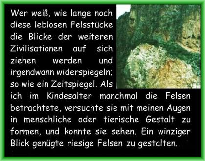 Wer wei�, wie lange noch diese leblosen Felsst�cke die Blicke der weiteren Zivilisationen auf sich ziehen werden und irgendwann widerspiegeln; so wie ein Zeitspiegel. Als ich im Kindesalter manchmal die Felsen betrachtete, versuchte sie mit meinen Augen in menschliche oder tierische Gestalt zu formen, und konnte sie sehen. Ein winziger Blick gen�gte riesige Felsen zu gestalten. 