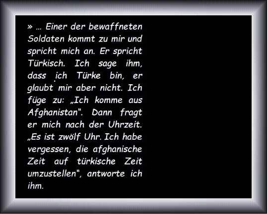 Einer der bewaffneten Soldaten kommt zu mir und spricht mich an. Er spricht T�rkisch. Ich sage ihm, dass ich T�rke bin, er glaubt mir aber nicht. Ich f�ge zu: �Ich komme aus Afghanistan�. Dann fragt er mich nach der Uhrzeit. �Es ist zw�lf Uhr. Ich habe vergessen, die afghanische Zeit auf t�rkische Zeit umzustellen�, antworte ich ihm.