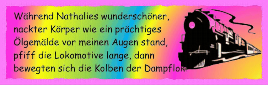 W�hrend Nathalies wundersch�ner, nackter K�rper wie ein pr�chtiges �lgem�lde vor meinen Augen stand, pfiff die Lokomotive lange, dann bewegten sich die Kolben der Dampflok. 