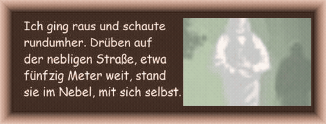 Ich ging raus und schaute rundumher. Dr�ben auf der nebligen Stra�e, etwa f�nfzig Meter weit, stand sie im Nebel, mit sich selbst. 